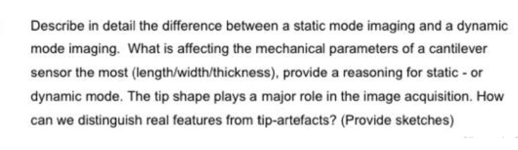 Describe in detail the difference between a static mode imaging and a dynamic
mode imaging. What is affecting the mechanical parameters of a cantilever
sensor the most (length/width/thickness), provide a reasoning for static - or
dynamic mode. The tip shape plays a major role in the image acquisition. How
can we distinguish real features from tip-artefacts? (Provide sketches)