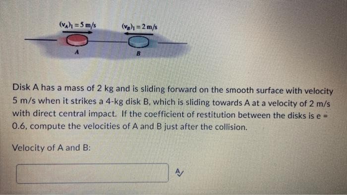 (VA)1=5 m/s
(Vg)₁ = 2 m/s
B
Disk A has a mass of 2 kg and is sliding forward on the smooth surface with velocity
5 m/s when it strikes a 4-kg disk B, which is sliding towards A at a velocity of 2 m/s
with direct central impact. If the coefficient of restitution between the disks is e =
0.6, compute the velocities of A and B just after the collision.
Velocity of A and B:
A