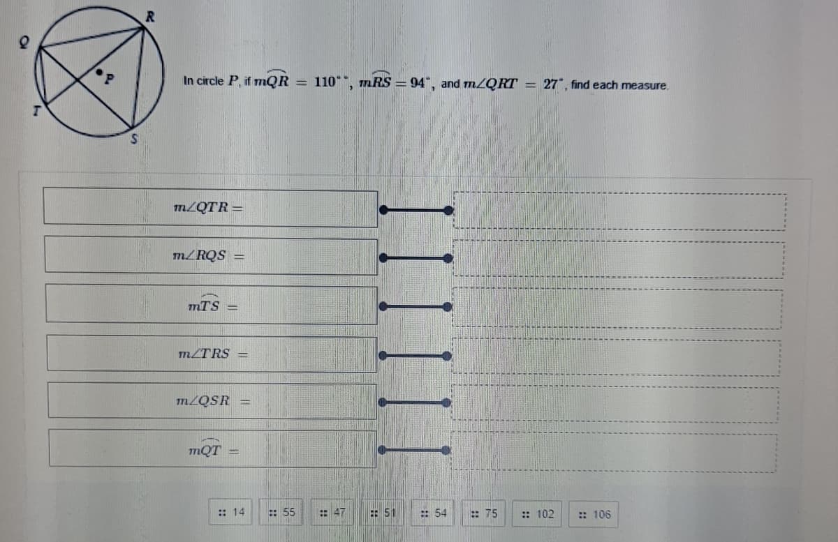 In circle P, if mQR = 110"", mRS = 94", and m/QRT = 27", find each measure.
m/QTR =
m/RQS =
mTS =
m/TRS
M2QSR
mQT
:: 14
: 55
: 47
E: 51
: 54
: 75
:: 102
:: 106
