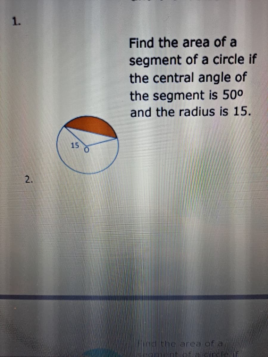 1.
Find the area of a
segment of a circle if
the central angle of
the segment is 500
and the radius is 15.
15
2.
Fnd the area of a
