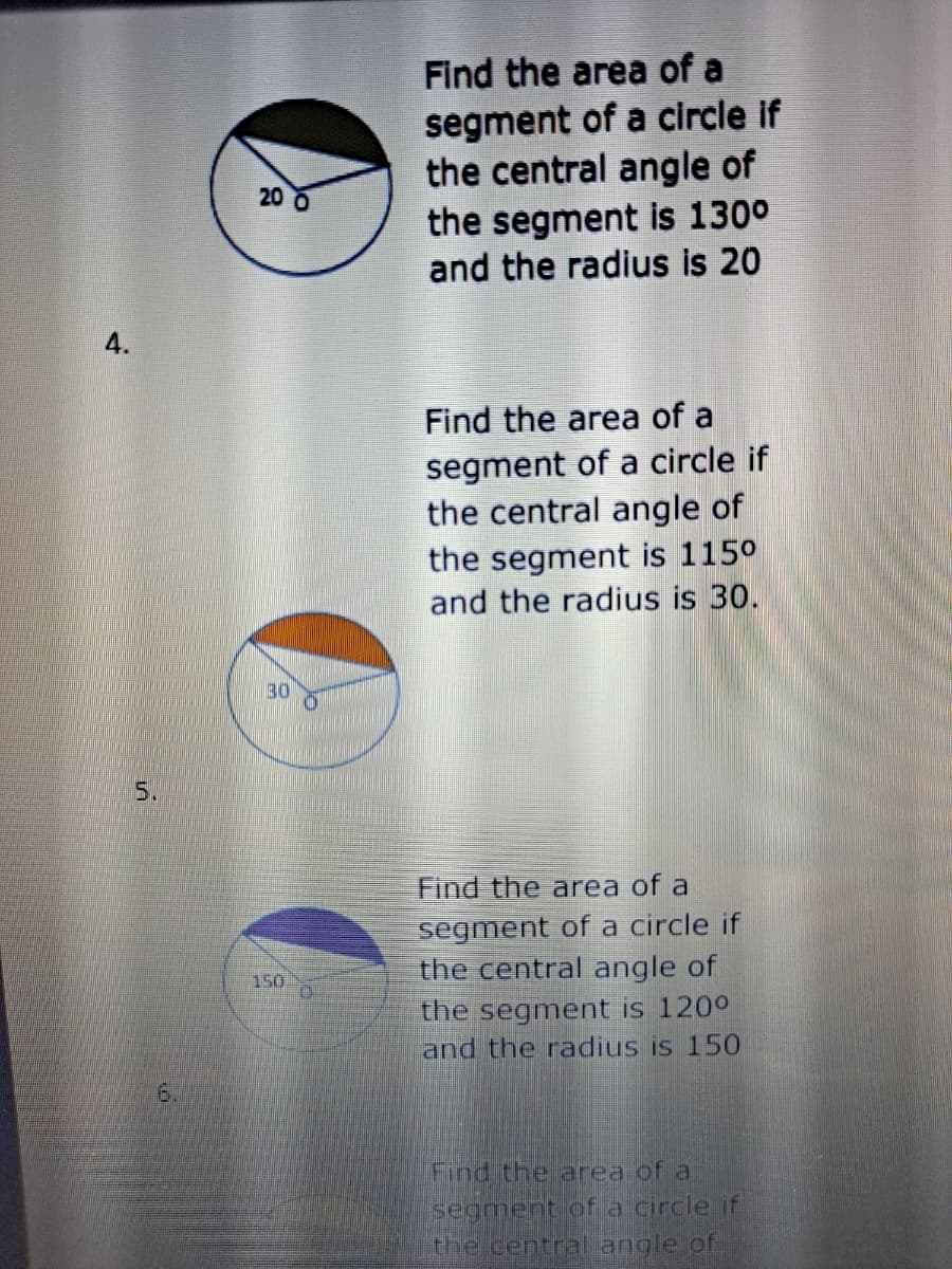 Find the area of a
segment of a circle if
the central angle of
the segment is 130°
and the radius is 20
20 0
4.
Find the area of a
segment of a circle if
the central angle of
the segment is 1150
and the radius is 30.
30
5.
Find the area of a
segment of a circle if
the central angle of
150
the segment is 120°
and the radius is 15O
6.
Find the area of a
segment of a circle if
the central angle of
