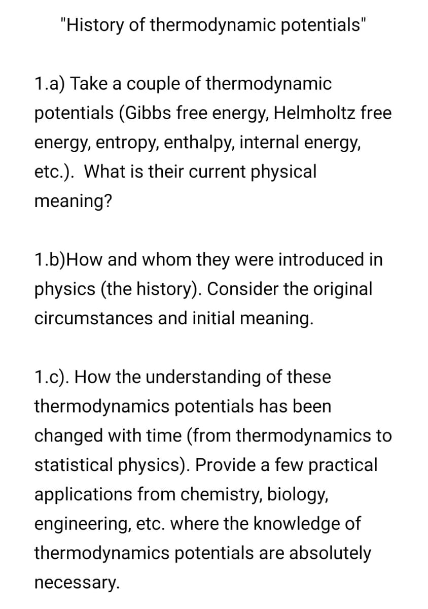 "History of thermodynamic potentials"
1.a) Take a couple of thermodynamic
potentials (Gibbs free energy, Helmholtz free
energy, entropy, enthalpy, internal energy,
etc.). What is their current physical
meaning?
1.b)How and whom they were introduced in
physics (the history). Consider the original
circumstances and initial meaning.
1.c). How the understanding of these
thermodynamics potentials has been
changed with time (from thermodynamics to
statistical physics). Provide a few practical
applications from chemistry, biology,
engineering, etc. where the knowledge of
thermodynamics potentials are absolutely
necessary.
