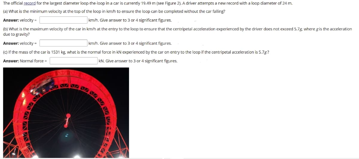 The official record for the largest diameter loop-the-loop in a car is currently 19.49 m (see Figure 2). A driver attempts a new record with a loop diameter of 24 m.
(a) What is the minimum velocity at the top of the loop in km/h to ensure the loop can be completed without the car falling?
Answer: velocity =
km/h. Give answer to 3 or 4 significant figures.
(b) What is the maximum velocity of the car in km/h at the entry to the loop to ensure that the centripetal acceleration experienced by the driver does not exceed 5.7g, where gis the acceleration
due to gravity?
Answer: velocity =
km/h. Give answer to 3 or 4 significant figures.
(C) If the mass of the car is 1531 kg, what is the normal force in kN experienced by the car on entry to the loop if the centripetal acceleration is 5.7g?
Answer: Normal force =
kN. Give answer to 3 or 4 significant figures.
