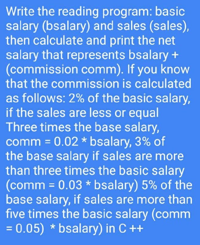 Write the reading program: basic
salary (bsalary) and sales (sales),
then calculate and print the net
salary that represents bsalary +
(commission comm). If you know
that the commission is calculated
as follows: 2% of the basic salary,
if the sales are less or equal
Three times the base salary,
comm = 0.02 * bsalary, 3% of
the base salary if sales are more
than three times the basic salary
(comm = 0.03 * bsalary) 5% of the
base salary, if sales are more than
five times the basic salary (comm
= 0.05) * bsalary) in C ++
