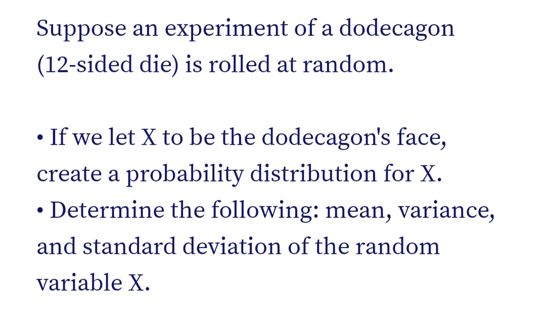 Suppose an experiment of a dodecagon
(12-sided die) is rolled at random.
• If we let X to be the dodecagon's face,
create a probability distribution for X.
• Determine the following: mean, variance,
and standard deviation of the random
variable X.
