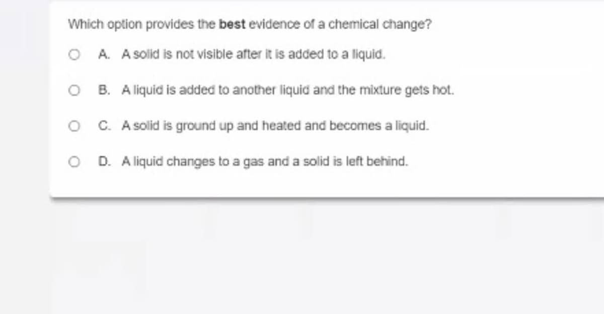 Which option provides the best evidence of a chemical change?
O A. A solid is not visible after it is added to a liquid.
O B. Aliquid is added to another liquid and the mixture gets hot.
O C. A solid is ground up and heated and becomes a liquid.
O D. A liquid changes to a gas and a solid is left behind.
