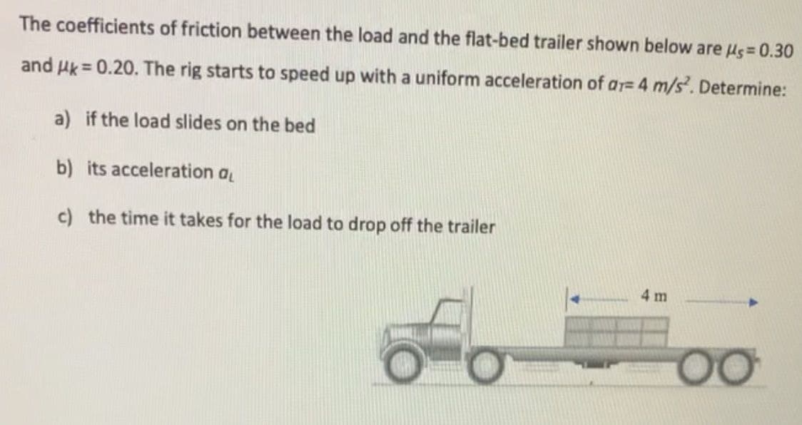 The coefficients of friction between the load and the flat-bed trailer shown below are Hs= 0.30
and Hk = 0.20. The rig starts to speed up with a uniform acceleration of ar= 4 m/s. Determine:
a) if the load slides on the bed
b) its acceleration a
c) the time it takes for the load to drop off the trailer
4 m
00
