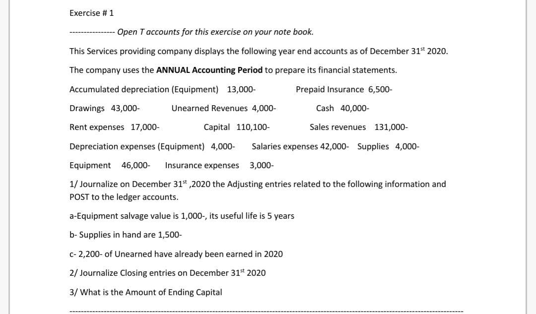 Exercise # 1
Open T accounts for this exercise on your note book.
This Services providing company displays the following year end accounts as of December 31s 2020.
The company uses the ANNUAL Accounting Period to prepare its financial statements.
Accumulated depreciation (Equipment) 13,000-
Prepaid Insurance 6,500-
Drawings 43,000-
Unearned Revenues 4,000-
Cash 40,000-
Rent expenses 17,000-
Capital 110,100-
Sales revenues 131,000-
Depreciation expenses (Equipment) 4,000-
Salaries expenses 42,000- Supplies 4,000-
Equipment 46,000-
Insurance expenses 3,000-
1/ Journalize on December 31st ,2020 the Adjusting entries related to the following information and
POST to the ledger accounts.
a-Equipment salvage value is 1,000-, its useful life is 5 years
b- Supplies in hand are 1,500-
c- 2,200- of Unearned have already been earned in 2020
2/ Journalize Closing entries on December 31st 2020
3/ What is the Amount of Ending Capital
