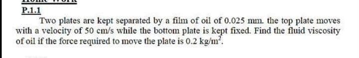 P.1.1
Two plates are kept separated by a film of oil of 0.025 mm. the top plate moves
with a velocity of 50 cm/s while the bottom plate is kept fixed. Find the fluid viscosity
of oil if the force required to move the plate is 0.2 kg/m.

