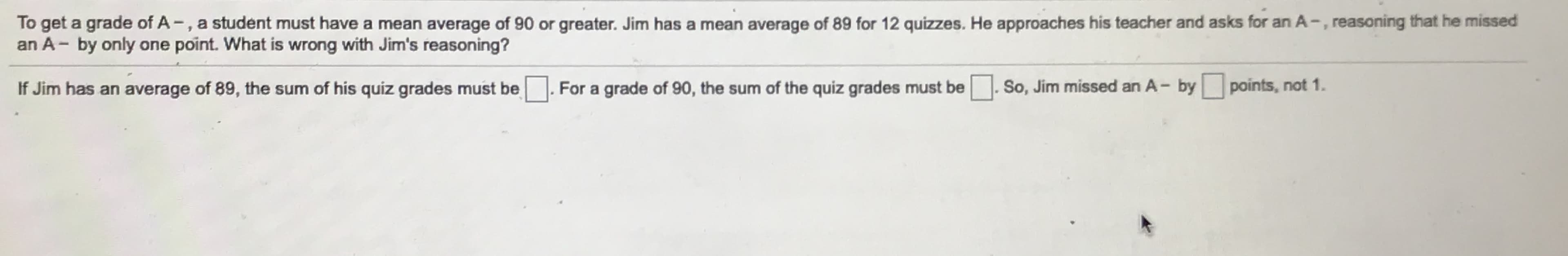 To get a grade of A -, a student must have a mean average of 90 or greater. Jim has a mean average of 89 for 12 quizzes. He approaches his teacher and asks for an A-, reasoning that he missed
an A- by only one point. What is wrong with Jim's reasoning?
If Jim has an average of 89, the sum of his quiz grades must be
For a grade of 90, the sum of the quiz grades must be
So, Jim missed an A- by points, not 1.
