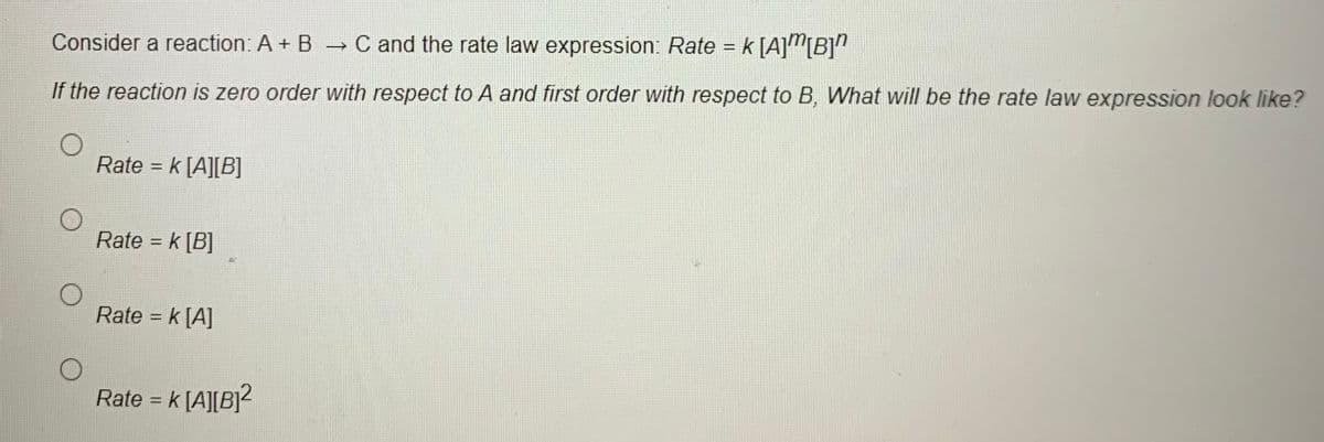 Consider a reaction: A + B → C and the rate law expression: Rate = k [A]"[B]"
If the reaction is zero order with respect to A and first order with respect to B, What will be the rate law expression look like?
Rate = k [A][B]
%3D
Rate = k [B]
%3D
Rate = k [A]
%3D
Rate = k [A][B]?
%3D
