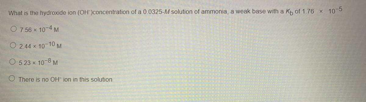 What is the hydroxide ion (OH)concentration of a 0.0325-M solution of ammonia, a weak base with a Kh of 1.76 x 10-5
O 7.56 x 10-4 M
O 2.44 x
x 10-10 M
O 5.23 x 10-8 M
O There is no OH ion in this solution
