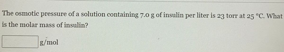 The osmotic pressure of a solution containing 7.0 g of insulin per liter is 23 torr at 25 °C. What
is the molar mass of insulin?
g/mol
