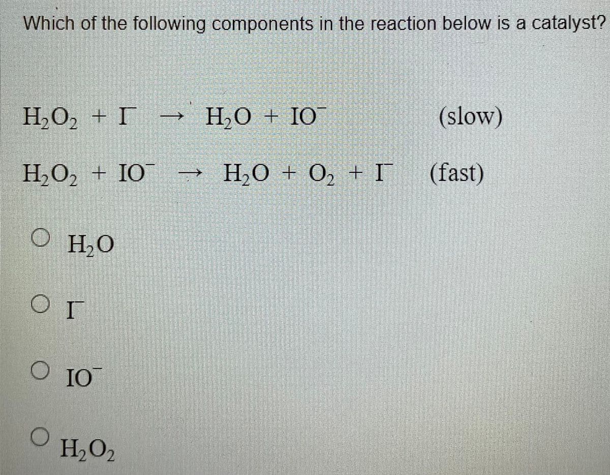 Which of the following components in the reaction below is a catalyst?
|
H,O, + I
H,O + IO¯
(slow)
H,O, + IO¯
H,O + O, + I
(fast)
H2O
O IO
