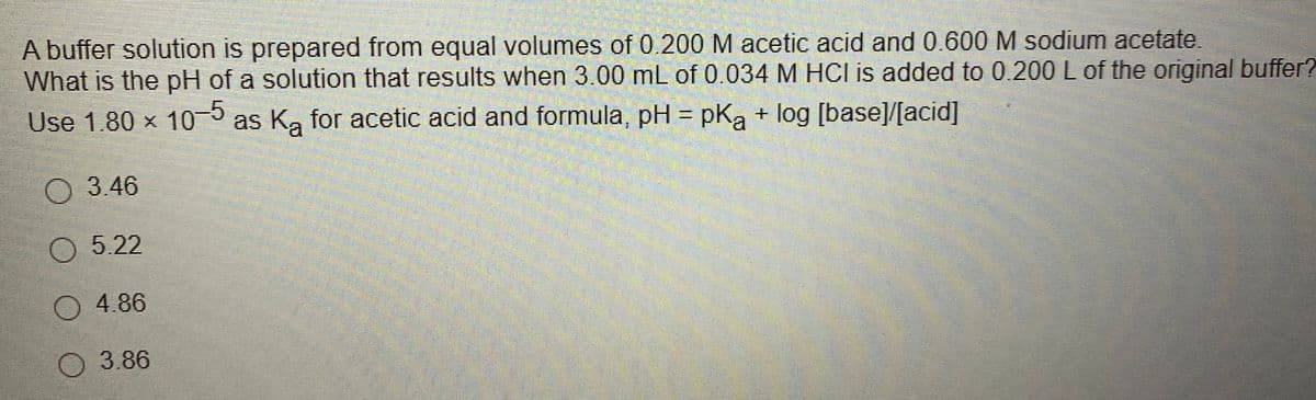 A buffer solution is prepared from equal volumes of 0.200 M acetic acid and 0.600M sodium acetate.
What is the pH of a solution that results when 3.00 mL of 0.034 M HCl is added to 0.200 L of the original buffer?
Use 1.80 x 10
3 as Ka for acetic acid and formula, pH = pKa + log [base]/[acid]
3.46
O 5.22
O 4.86
3.86
