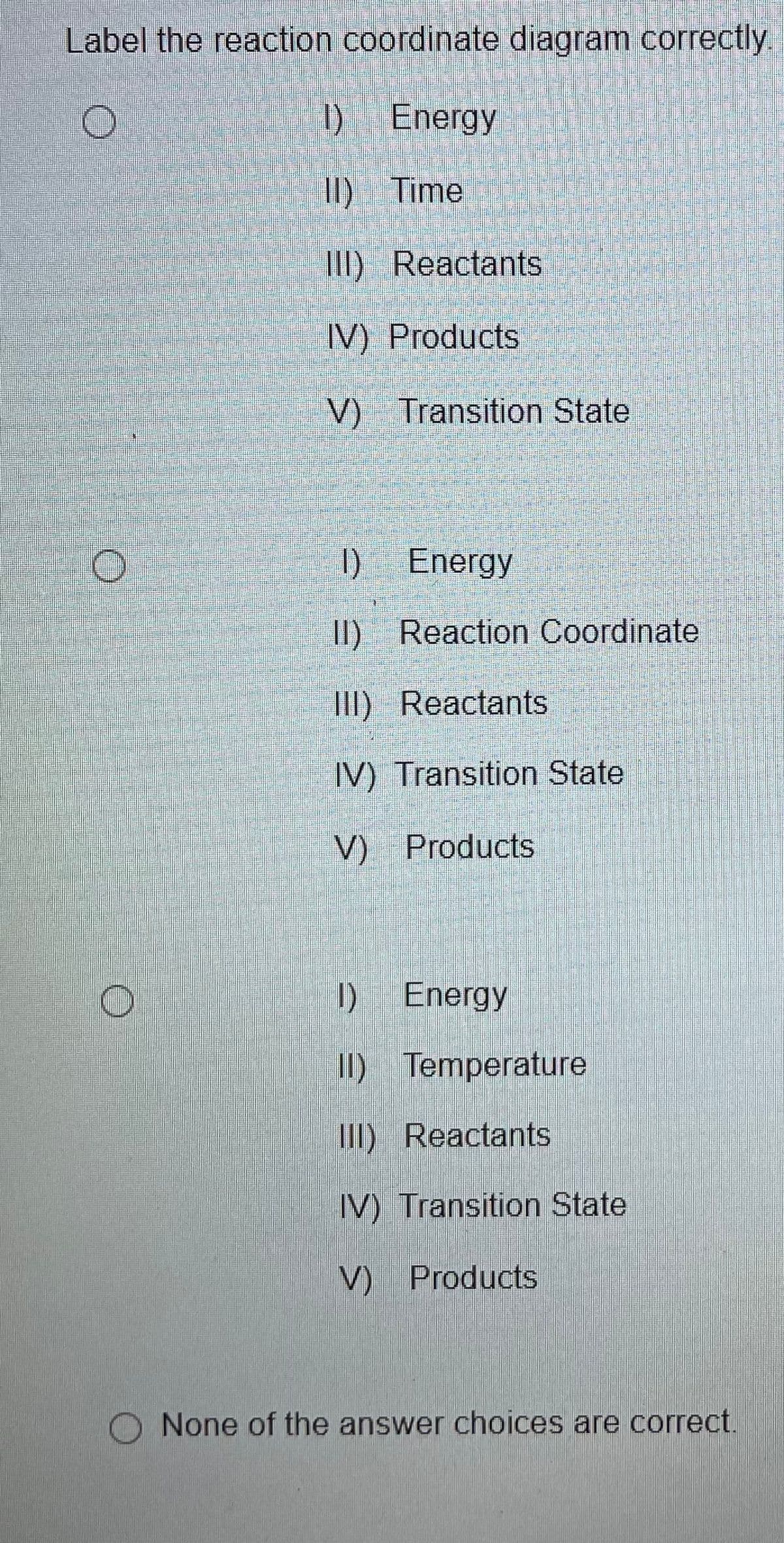 Label the reaction coordinate diagram correctly.
1) Energy
I) Time
III) Reactants
IV) Products
V) Transition State
I)
DEnergy
I) Reaction Coordinate
III) Reactants
IV) Transition State
V) Products
I) Energy
II) Temperature
II) Reactants
IV) Transition State
V) Products
O None of the answer choices are correct.
