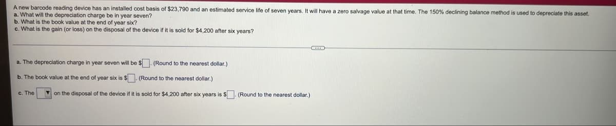 A new barcode reading device has an installed cost basis of $23,790 and an estimated service life of seven years. It will have a zero salvage value at that time. The 150% declining balance method is used to depreciate this asset.
a. What will the depreciation charge be in year seven?
b. What is the book value at the end of year six?
c. What is the gain (or loss) on the disposal of the device if it is sold for $4,200 after six years?
C
a. The depreciation charge in year seven will be $. (Round to the nearest dollar.)
b. The book value at the end of year six is $. (Round to the nearest dollar.)
c. The
on the disposal of the device if it is sold for $4,200 after six years is $. (Round to the nearest dollar.)