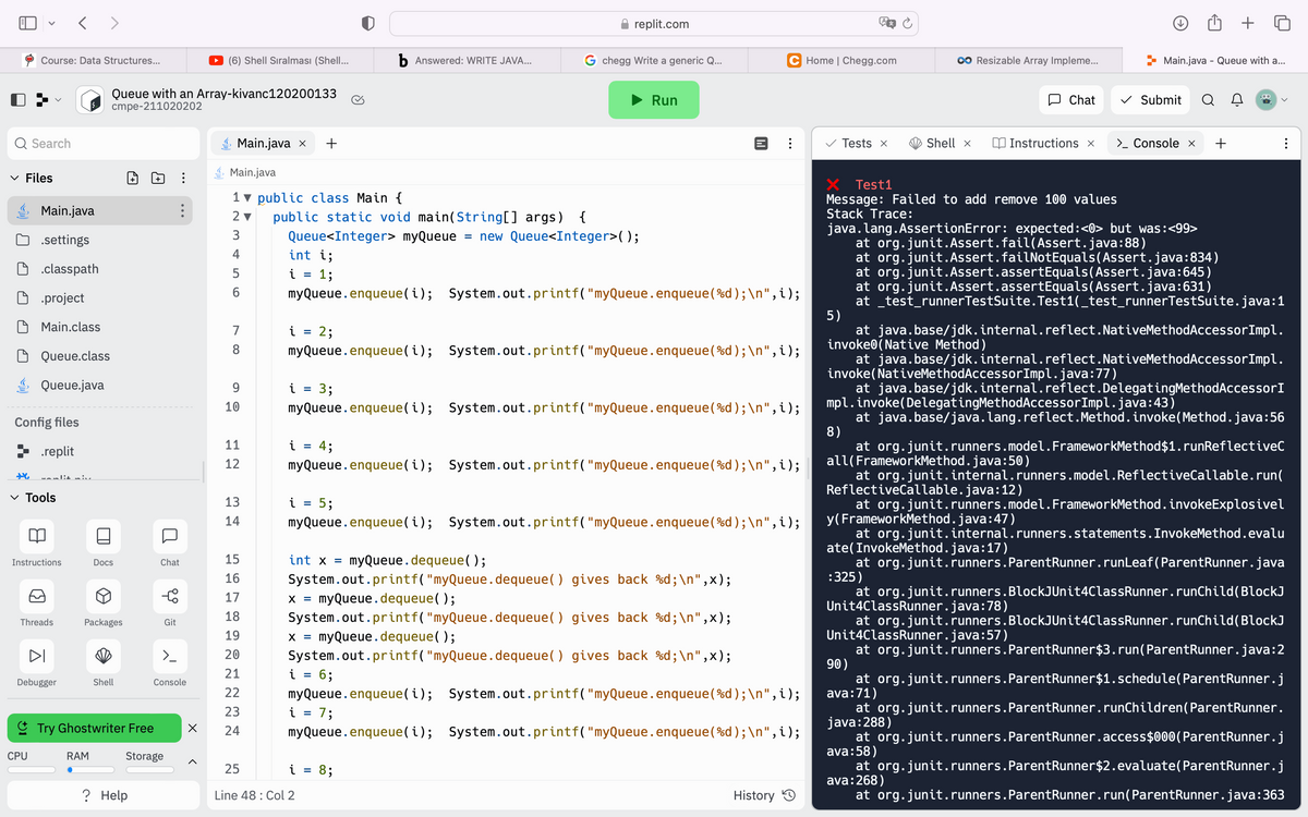 Q Search
Course: Data Structures...
✓ Files
Config files
.replit
Main.java
.settings
.classpath
.project
Main.class
Queue.class
Queue.java
+ maulit siv
✓ Tools
Instructions
<>
Threads
CPU
DI
Debugger
Ā
Queue with an Array-kivanc120200133
cmpe-211020202
Docs
0
RAM
Packages
Shell
+
? Help
⠀
0 Y
Chat
Try Ghostwriter Free
Storage
Git
>_
Console
(6) Shell Sıralması (Shell...
X
Main.java x +
7
8
Main.java
1 public class Main {
2▼ public static void main(String[] args) {
3
4
5
6
9
10
11
12
13
14
15
16
17
18
19
20
21
22
23
24
int i;
1;
i =
Queue<Integer> myQueue = new Queue<Integer>();
i = 2;
i
myQueue.enqueue(i); System.out.printf("myQueue.enqueue (%d); \n",i);
=
i = 4;
i
myQueue.enqueue(i); System.out.printf("myQueue.enqueue (%d);\n", i);
3;
=
myQueue.enqueue(i); System.out.printf("myQueue.enqueue (%d); \n",i);
b Answered: WRITE JAVA...
myQueue.enqueue(i); System.out.printf("myQueue.enqueue (%d);\n", i);
5;
int x =
X = myQueue.dequeue();
i
replit.com
G chegg Write a generic Q...
myQueue.dequeue();
System.out.printf("myQueue.dequeue () gives back %d;\n",x);
25
Line 48: Col 2
myQueue.enqueue(i); System.out.printf("myQueue.enqueue(%d);\n", i);
X = myQueue.dequeue();
i = 6;
Run
System.out.printf("myQueue.dequeue
() gives back %d;\n",x);
System.out.printf("myQueue.dequeue () gives back %d;\n",x);
=
[
1;
i 8;
=
C Home | Chegg.com
myQueue.enqueue(i); System.out.printf("myQueue.enqueue (%d); \n", i);
myQueue.enqueue(i);
System.out.printf("myQueue.enqueue(%d); \n", i);
History
Tests x
Shell x
Resizable Array Impleme...
Chat
Instructions x
Test1
Message: Failed to add remove 100 values
Stack Trace:
Main.java - Queue with a...
> Console x +
✓ Submit Q
invoke(NativeMethodAccessorImpl.java:77)
java.lang. AssertionError: expected:<0> but was:<99>
at org.junit.Assert.fail(Assert.java:88)
at org.junit.Assert.failNotEquals(Assert.java:834)
at org.junit. Assert.assertEquals(Assert.java:645)
at org.junit. Assert.assertEquals(Assert.java:631)
at _test_runnerTestSuite. Test1(_test_runnerTestSuite.java:1
5)
at java.base/jdk.internal.reflect.NativeMethodAccessorImpl.
invoke0(Native Method)
at java.base/jdk.internal.reflect.NativeMethodAccessorImpl.
at java.base/jdk.internal.reflect.DelegatingMethodAccessorI
at java.base/java.lang.reflect.Method.invoke(Method.java:56
8)
at org.junit.runners.model. FrameworkMethod$1.runReflectiveC
mpl.invoke(DelegatingMethodAccessorImpl.java:43)
:
at org.junit.internal.runners.model.ReflectiveCallable.run(
all(FrameworkMethod.java:50)
ReflectiveCallable.java:12)
y (FrameworkMethod.java:47)
at org.junit.internal.runners.statements. InvokeMethod. evalu
ate (InvokeMethod.java:17)
at org.junit.runners. ParentRunner.runLeaf (ParentRunner.java
:325)
at org.junit.runners.BlockJUnit4ClassRunner.runChild (BlockJ
Unit4ClassRunner.java:78)
at org.junit.runners.BlockJUnit4ClassRunner.runChild (BlockJ
Unit4ClassRunner.java:57)
at org.junit.runners. ParentRunner $3.run(ParentRunner.java:2
90)
at org.junit.runners. ParentRunner$1.schedule(ParentRunner.j
ava:71)
at org.junit.runners. ParentRunner.runChildren (ParentRunner.
java:288)
at org.junit.runners. ParentRunner.access$000(ParentRunner.j
ava:58)
at org.junit.runners.ParentRunner $2.evaluate(ParentRunner.j
ava: 268)
at org.junit.runners. ParentRunner.run(ParentRunner.java:363
at org.junit.runners.model. FrameworkMethod.invokeExplosivel