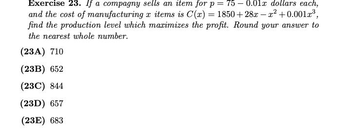 Еxercise 23. Ifа compagпy sells an iteт for p 3D 75 — 0.01х dollars each,
and the cost of manufacturing x items is C(x) = 1850 + 28x – x² +0.001r³,
find the production level which marimizes the profit. Round your answer to
the nearest whole number.
(23A) 710
(23B) 652
(23C) 844
(23D) 657
(23E) 683
