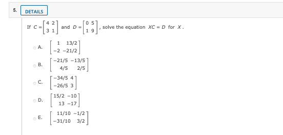 5.
DETAILS
05
If C =
3
and D=
solve the equation XC = D for X.
19
1
13/2
o A.
-2 -21/2
-21/5 -13/5
o B.
4/5
2/5
-34/5 4
o C.
-26/5 3
15/2 -10
o D.
13 -17
11/10 -1/2
o E.
-31/10
3/2
