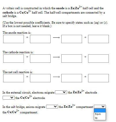 A voltaic cell is constructed in which the anode is a Zn Zn* half cell and the
cathode is a Cu Cu* half cell. The half-cell compartments are connected by a
salt bridge.
(Use the lowest possible coefficients. Be sure to specify states such as (ag) or (s).
If a box is not needed, leave it blank.)
The anode reaction is:
The cathode reaction is:
The net cell reaction is:
v the Zn|Zn* electrode
In the external circuit, electrons migrate
lthe Cu Cu* electrode.
v the Zn Zn* compartment
In the salt bridge, anions migrate
the Cu Cu" compartment.
from
to
+
+
+
1
