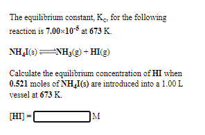 The equilibrium constant, K. for the following
reaction is 7.00x10-$ at 673 K.
NH,I(3)ENH3(3) + HI(E)
Calculate the equilibrium concentration of HI when
0.521 moles of NH,I(s) are introduced into a 1.00 L
vessel at 673 K.
[HI] =
M
