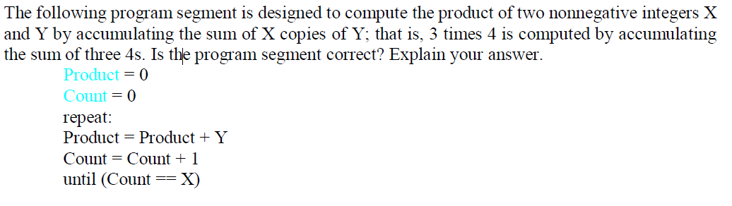 The following program segment is designed to compute the product of two nonnegative integers X
and Y by accumulating the sum of X copies of Y; that is, 3 times 4 is computed by accumulating
the sum of three 4s. Is the program segment correct? Explain your answer.
Product = 0
Count = 0
герeat:
Product = Product + Y
Count = Count + 1
until (Count
X)
--
