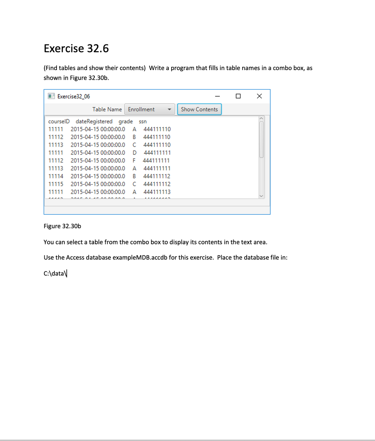 Exercise 32.6
(Find tables and show their contents) Write a program that fills in table names in a combo box, as
shown in Figure 32.30b.
Exercise32_06
Table Name Enrollment
Show Contents
courselD dateRegistered grade ssn
11111
2015-04-15 00:00:00.0
A
444111110
11112
2015-04-15 00:00:00.0
В
444111110
11113
2015-04-15 00:00:00.0
C
444111110
11111
2015-04-15 00:00:00.0
D
444111111
11112
2015-04-15 00:00:00.0
F
444111111
11113
2015-04-15 00:00:00.0
444111111
11114
2015-04-15 00:00:00.0
В
444111112
11115
2015-04-15 00:00:00.0
C
444111112
11111
2015-04-15 00:00:00.0
A
444111113
Figure 32.30b
You can select a table from the combo box to display its contents in the text area.
Use the Access database exampleMDB.accdb for this exercise. Place the database file in:
C:\data\
