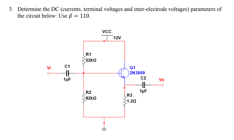 3. Determine the DC (currents, terminal voltages and inter-electrode voltages) parameters of
the circuit below: Use ß = 110.
vc
T12V
R1
22ΚΩ
Vi
C1
Q1
2N3859
C2
1µF
Vo
1µF
R2
82ko
R3
1.20
