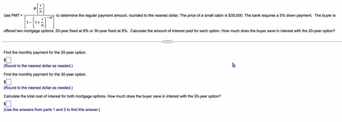 Use PMT=
PA
n
to determine the regular payment amount, rounded to the nearest dollar. The price of a small cabin is $35,000. The bank requires a 5% down payment. The buyer is
[1-(₁ + ]
n
offered two mortgage options: 20-year fixed at 8% or 30-year fixed at 8%. Calculate the amount of interest paid for each option. How much does the buyer save in interest with the 20-year option?
Find the monthly payment for the 20-year option.
(Round to the nearest dollar as needed.)
Find the monthly payment for the 30-year option.
(Round to the nearest dollar as needed.)
Calculate the total cost of interest for both mortgage options. How much does the buyer save in interest with the 20-year option?
(Use the answers from parts 1 and 2 to find this answer.)
4