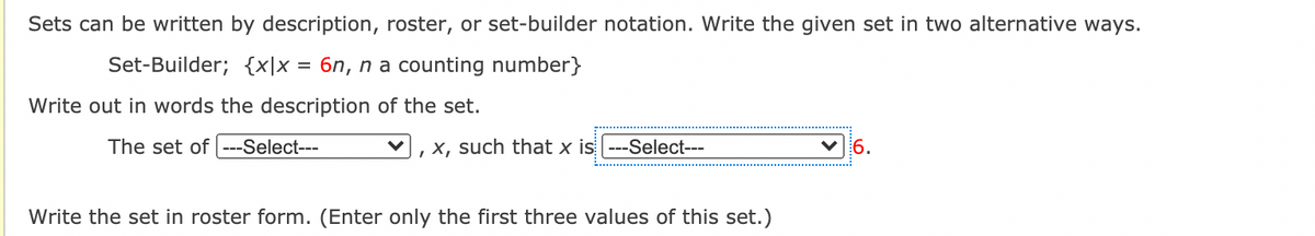 Sets can be written by description, roster, or set-builder notation. Write the given set in two alternative ways.
Set-Builder; {x\x = 6n, n a counting number}
Write out in words the description of the set.
The set of ---Select---
, x, such that x is ---Select---
V6.
Write the set in roster form. (Enter only the first three values of this set.)

