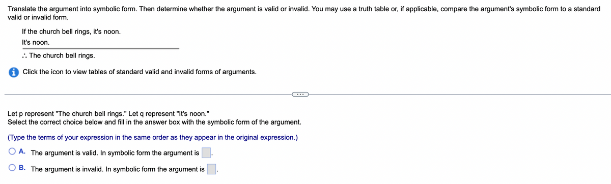Translate the argument into symbolic form. Then determine whether the argument is valid or invalid. You may use a truth table or, if applicable, compare the argument's symbolic form to a standard
valid or invalid form.
If the church bell rings, it's noon.
It's noon.
.. The church bell rings.
i Click the icon to view tables of standard valid and invalid forms of arguments.
Let p represent "The church bell rings." Let q represent "It's noon."
Select the correct choice below and fill in the answer box with the symbolic form of the argument.
(Type the terms of your expression in the same order as they appear in the original expression.)
A. The argument is valid. In symbolic form the argument is
B. The argument is invalid. In symbolic form the argument is