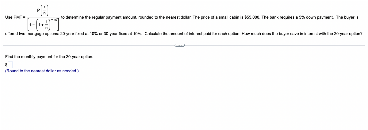 Use PMT=
PA
n
to determine the regular payment amount, rounded to the nearest dollar. The price of a small cabin is $55,000. The bank requires a 5% down payment. The buyer is
- nt
+9]
n
offered two mortgage options: 20-year fixed at 10% or 30-year fixed at 10%. Calculate the amount of interest paid for each option. How much does the buyer save in interest with the 20-year option?
1-
1 +
Find the monthly payment for the 20-year option.
$
(Round to the nearest dollar as needed.)