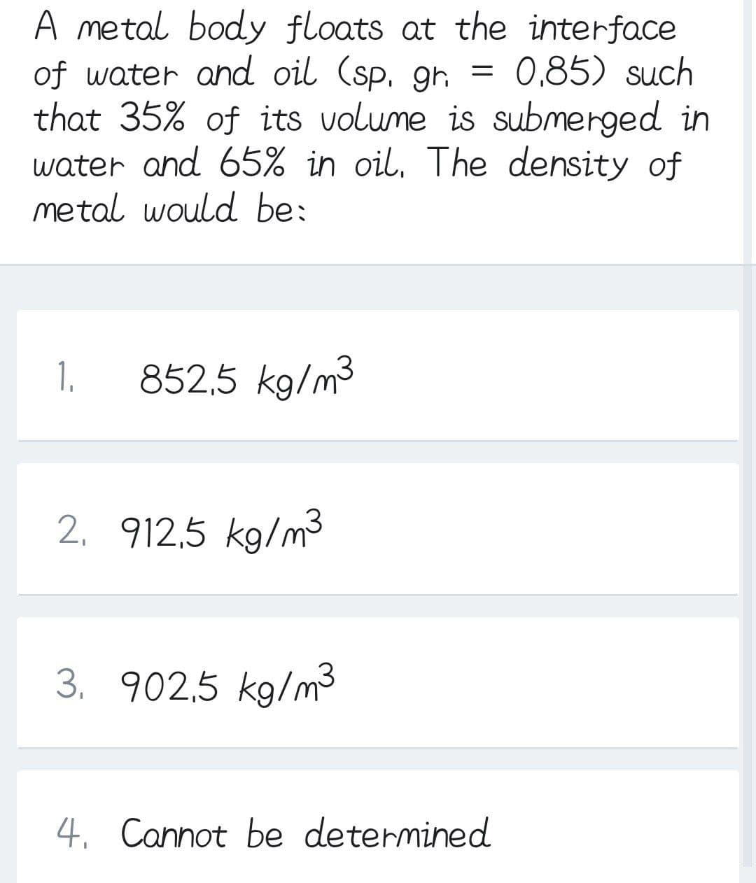 A metal body floats at the interface
of water and oil (sp. gh =
that 35% of its volume is submerged in
water and 65% in oil, The density of
metal would be:
0,85) such
1.
852,5 kg/m3
2. 912,5 kg/m
3. 902,5 kg/m3
4. Cannot be determined

