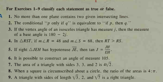 For Exercises 1-9 classify each statement as true or false.
1. No more than one plane contains two given intersecting lines.
2. The conditional "p only if q'" is equivalent to "if p, then q."
3. If the vertex angle of an isosceles triangle has measure j, then the measure
of a base angle is 180 – 2j.
4. In ARST, if m LR = 48 and m LS = 68, then RT > RS.
JH
5. If right AJEH has hypotenuse JE, then tan J =
ЕН
6. It is possible to construct an angle of measure 105.
7. The area of a triangle with sides 3, 3, and 2 is 42.
8. When a square is circumscribed about a cirele, the ratio of the areas is 4:7.
9. A triangle with sides of length V3. 2, and V7 is a right triangle.
