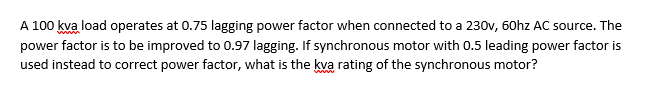 A 100 kva load operates at 0.75 lagging power factor when connected to a 230v, 60hz AC source. The
power factor is to be improved to 0.97 lagging. If synchronous motor with 0.5 leading power factor is
used instead to correct power factor, what is the kva rating of the synchronous motor?
