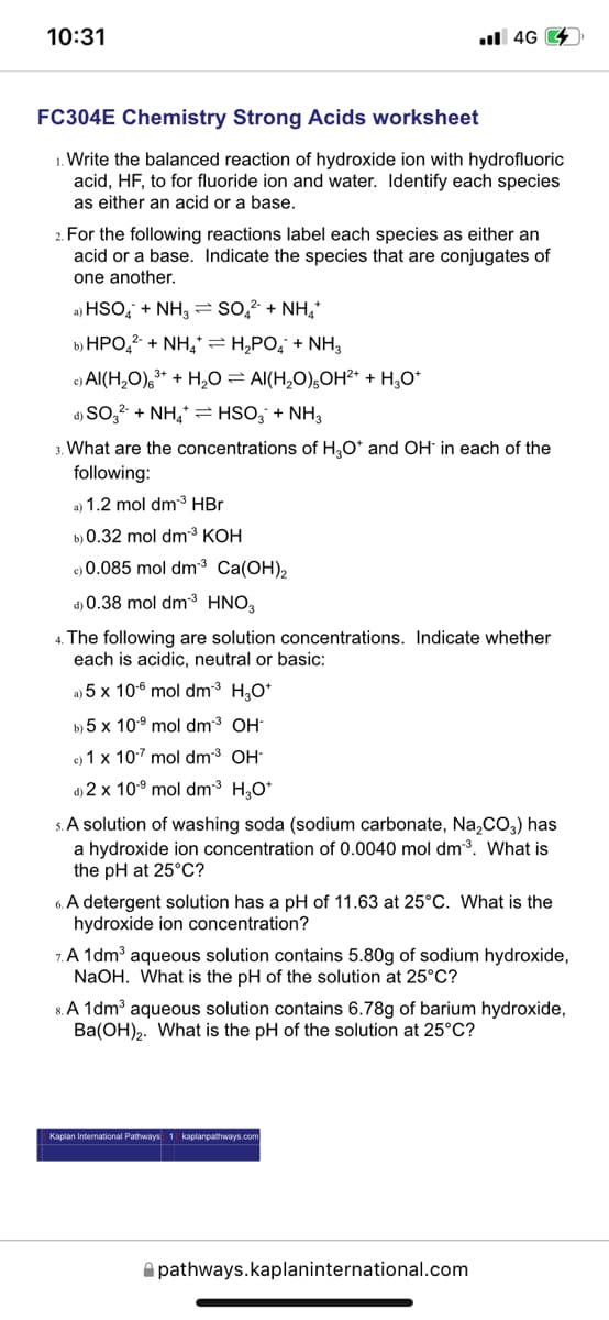 10:31
ll 4G 4
FC304E Chemistry Strong Acids worksheet
1. Write the balanced reaction of hydroxide ion with hydrofluoric
acid, HF, to for fluoride ion and water. Identify each species
as either an acid or a base.
2. For the following reactions label each species as either an
acid or a base. Indicate the species that are conjugates of
one another.
a) HSO, + NH, = so,? + NH,
b) HPO,? + NH,* = H,PO, + NH3
e) Al(H,O),* + H,O= Al(H,0),OH²* + H,0*
d) SO,2 + NH,* = HSO; + NH,
3. What are the concentrations of H,O* and OH in each of the
following:
a) 1.2 mol dm³ HBr
b) 0.32 mol dm³ KOH
e) 0.085 mol dm³ Ca(OH),
d) 0.38 mol dm3 HNO,
4. The following are solution concentrations. Indicate whether
each is acidic, neutral or basic:
a) 5 x 106 mol dm3 H,O*
b) 5 x 109 mol dm3 OH-
c) 1 x 107 mol dm3 OH
d) 2 x 109 mol dm3 H,O*
5. A solution of washing soda (sodium carbonate, Na,CO,) has
a hydroxide ion concentration of 0.0040 mol dm3. What is
the pH at 25°C?
6. A detergent solution has a pH of 11.63 at 25°C. What is the
hydroxide ion concentration?
7. A 1dm³ aqueous solution contains 5.80g of sodium hydroxide,
NaOH. What is the pH of the solution at 25°C?
8. A 1dm³ aqueous solution contains 6.78g of barium hydroxide,
Ba(OH),. What is the pH of the solution at 25°C?
Kaplan International Pathways 1 kaplanpathways.com
A pathways.kaplaninternational.com
