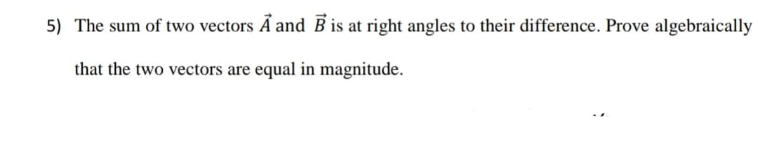 5) The sum of two vectors A and B is at right angles to their difference. Prove algebraically
that the two vectors are equal in magnitude.
