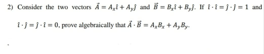 2) Consider the two vectors Ã = Agî + Ayĵ and B = Bzî + Byf. If î · î = ĵ • j = 1 and
î ·j = j • î = 0, prove algebraically that Ã · B = A,Bx + A,By.
