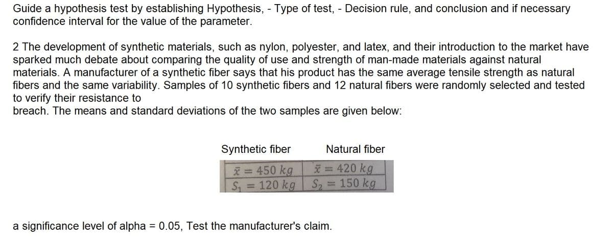 Guide a hypothesis test by establishing Hypothesis, - Type of test, - Decision rule, and conclusion and if necessary
confidence interval for the value of the parameter.
2 The development of synthetic materials, such as nylon, polyester, and latex, and their introduction to the market have
sparked much debate about comparing the quality of use and strength of man-made materials against natural
materials. A manufacturer of a synthetic fiber says that his product has the same average tensile strength as natural
fibers and the same variability. Samples of 10 synthetic fibers and 12 natural fibers were randomly selected and tested
to verify their resistance to
breach. The means and standard deviations of the two samples are given below:
Synthetic fiber
x=450 kg
120 kg
S₁
-
Natural fiber
x= 420 kg
S₂ = 150 kg
a significance level of alpha = 0.05, Test the manufacturer's claim.