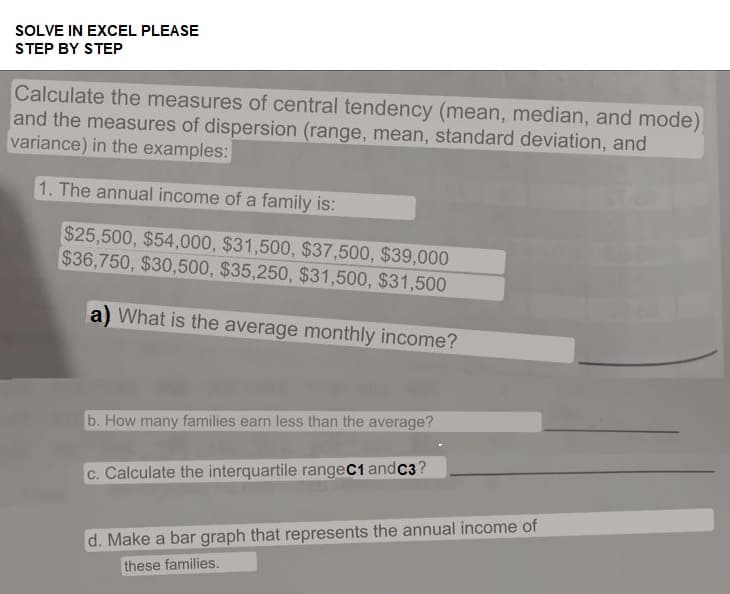 SOLVE IN EXCEL PLEASE
STEP BY STEP
Calculate the measures of central tendency (mean, median, and mode)
and the measures of dispersion (range, mean, standard deviation, and
variance) in the examples:
1. The annual income of a family is:
$25,500, $54,000, $31,500, $37,500, $39,000
$36,750, $30,500, $35,250, $31,500, $31,500
a) What is the average monthly income?
b. How many families earn less than the average?
c. Calculate the interquartile rangeC1 andC3?
d. Make a bar graph that represents the annual income of
these families.