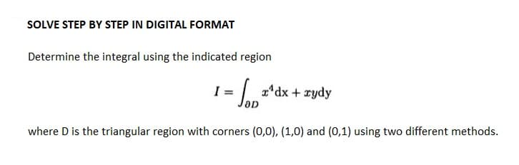SOLVE STEP BY STEP IN DIGITAL FORMAT
Determine the integral using the indicated region
= JO₁²
where D is the triangular region with corners (0,0), (1,0) and (0,1) using two different methods.
I =
rdx + xydy