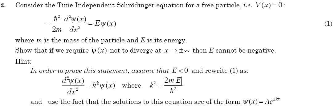 2.
Consider the Time Independent Schrödinger equation for a free particle, i.e. V(x)= 0:
h d'y (x)
Ey (x)
(1)
%3D
2m dx?
where m is the mass of the particle and E is its energy.
Show that if we require y(x) not to diverge at x to then E cannot be negative.
Hint:
In order to prove this statement, assume that E <0 and rewrite (1) as:
d'y (x)
k°y (x) where
k?
dx?
and use the fact that the solutions to this equation are of the form y(x)= Ae**
