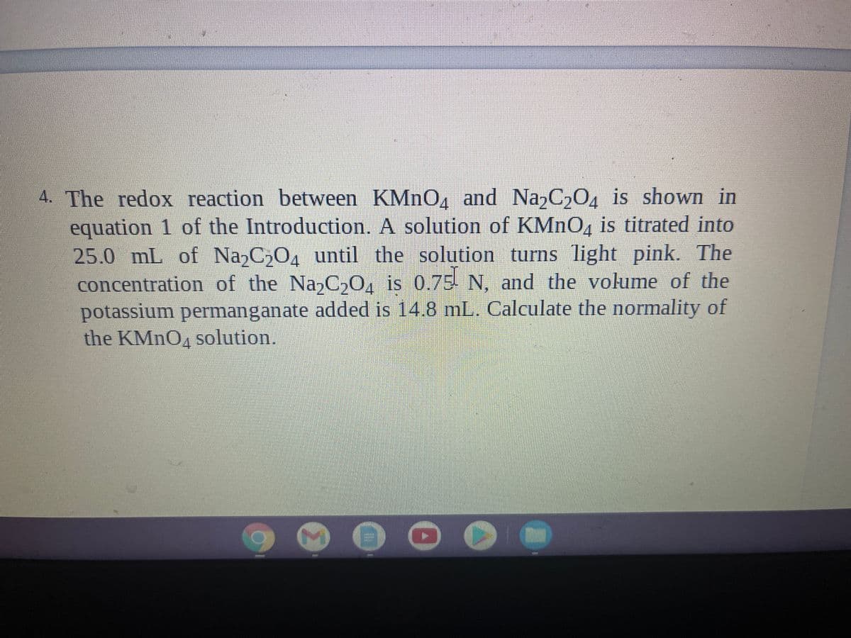 4. The redox reaction between KMNO, and Na,C204 is shown in
equation 1 of the Introduction. A solution of KMNO, is titrated into
25.0 mL
concentration of the NazC,0, is 0.75 N, and the volume of the
potassium permanganate added is 14.8 mL. Calculate the normality of
the KMNO4 solution.
of Na,C,04 until the solution turns light pink. The
