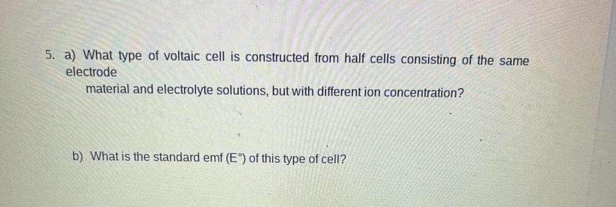 5. a) What type of voltaic cell is constructed from half cells consisting of the same
electrode
material and electrolyte solutions, but with different ion concentration?
b) What is the standard emf (E°) of this type of cell?
