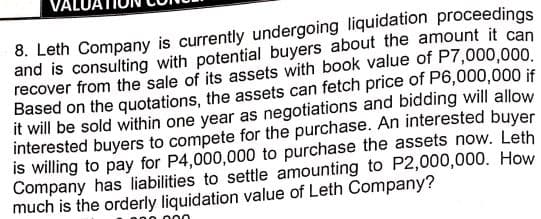 8. Leth Company is currently undergoing liquidation proceedings
and is consulting with potential buyers about the amount it can
recover from the sale of its assets with book value of P7,000,000.
Based on the quotations, the assets can fetch price of P6,000,000 if
it will be sold within one year as negotiations and bidding will allow
interested buyers to compete for the purchase. An interested buyer
is willing to pay for P4,000,000 to purchase the assets now. Leth
Company has liabilities to settle amounting to P2,000,000. How
much is the orderly liquidation value of Leth Company?
