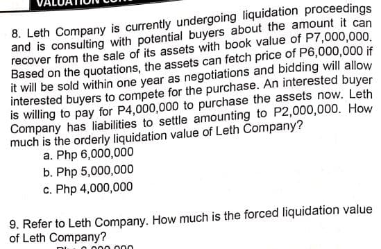 8. Leth Company is currently undergoing liquidation proceedings
and is consulting with potential buyers about the amount it can
recover from the sale of its assets with book value of P7,000,000.
Based on the quotations, the assets can fetch price of P6,000,000 if
it will be sold within one year as negotiations and bidding will allow
interested buyers to compete for the purchase. An interested buyer
is willing to pay for P4,000,000 to purchase the assets now. Leth
Company has liabilities to settle amounting to P2,000,000. How
much is the orderly liquidation value of Leth Company?
a. Php 6,000,000
b. Php 5,000,000
c. Php 4,000,000
9. Refer to Leth Company. How much is the forced liquidation value
of Leth Company?
O 000 000

