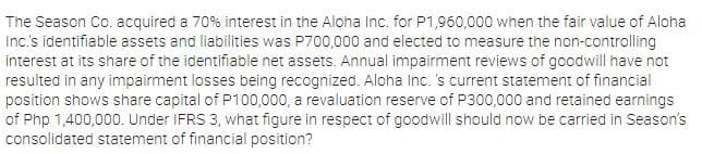 The Season Co. acquired a 70% interest in the Aloha Inc. for P1,960,000 when the fair value of Aloha
Inc's identifiable assets and liabilities was P700,000 and elected to measure the non-controlling
interest at its share of the identifiable net assets. Annual impairment reviews of goodwill have not
resulted in any impairment losses being recognized. Aloha Inc. 's current statement of financial
position shows share capital of P100,000, a revaluation reserve of P300,000 and retained earnings
of Php 1,400,000. Under IFRS 3, what figure in respect of goodwill should now be carried in Season's
consolidated statement of financial position?
