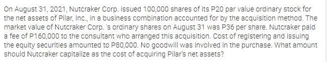 On August 31, 2021, Nutcraker Corp. issued 100,000 shares of its P20 par value ordinary stock for
the net assets of Pilar, Inc., in a business combination accounted for by the acquisition method. The
market value of Nutcraker Corp. 's ordinary shares on August 31 was P36 per share. Nutcraker paid
a fee of P160,000 to the consultant who arranged this acquisition. Cost of registering and issuing
the equity securities amounted to P80,000. No goodwill was involved in the purchase. What amount
should Nutcraker capitalize as the cost of acquiring Pilar's net assets?

