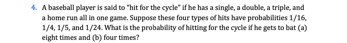 4. A baseball player is said to “hit for the cycle" if he has a single, a double, a triple, and
a home run all in one game. Suppose these four types of hits have probabilities 1/16,
1/4, 1/5, and 1/24. What is the probability of hitting for the cycle if he gets to bat (a)
eight times and (b) four times?
